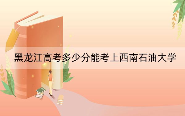 黑龍江高考多少分能考上西南石油大學(xué),？附2022-2024年最低錄取分?jǐn)?shù)線