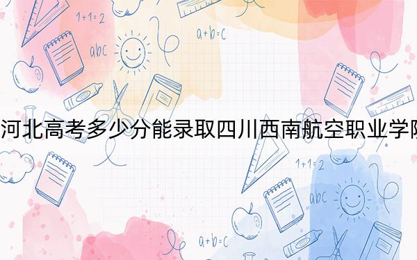 河北高考多少分能錄取四川西南航空職業(yè)學(xué)院？附2022-2024年最低錄取分?jǐn)?shù)線