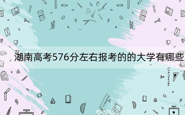湖南高考576分左右報(bào)考的的大學(xué)有哪些,？（附帶2022-2024年576左右高校名單）