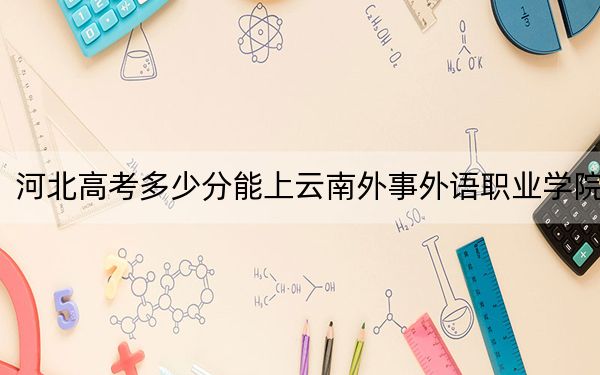 河北高考多少分能上云南外事外語職業(yè)學院？附2022-2024年最低錄取分數(shù)線