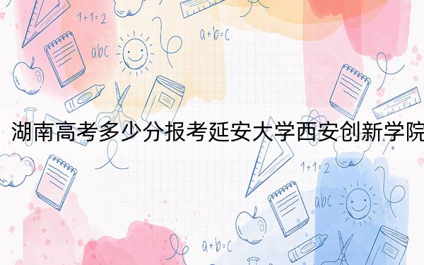 湖南高考多少分報考延安大學西安創(chuàng)新學院？2024年歷史類投檔線448分 物理類最低427分