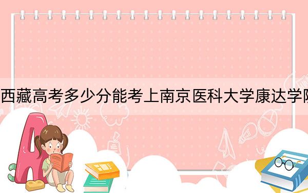 西藏高考多少分能考上南京醫(yī)科大學(xué)康達(dá)學(xué)院,？2024年錄取分分