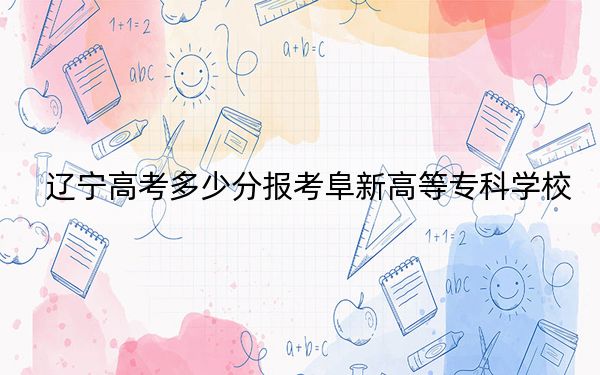 遼寧高考多少分報(bào)考阜新高等專(zhuān)科學(xué)校,？附2022-2024年最低錄取分?jǐn)?shù)線