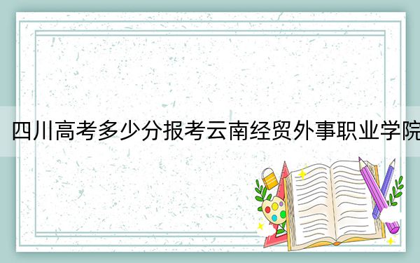 四川高考多少分報(bào)考云南經(jīng)貿(mào)外事職業(yè)學(xué)院,？2024年文科錄取分150分 理科最低150分