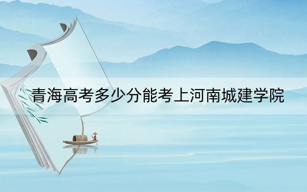 青海高考多少分能考上河南城建學(xué)院,？附2022-2024年最低錄取分?jǐn)?shù)線