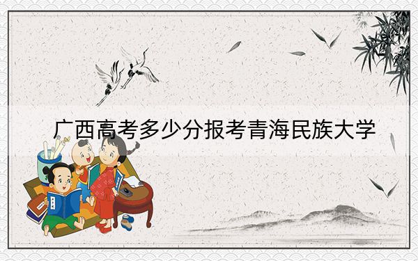 廣西高考多少分報考青海民族大學,？2024年歷史類投檔線473分 物理類440分
