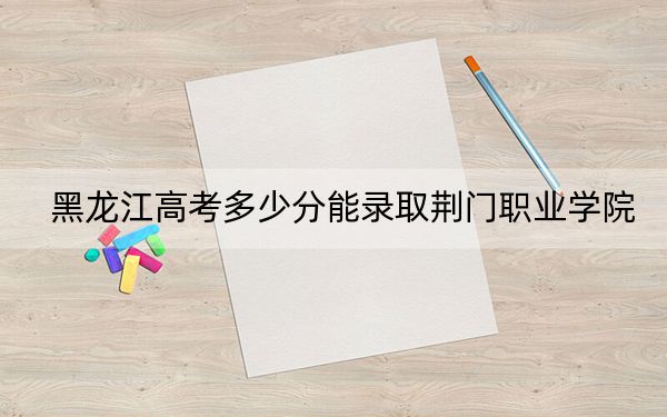 黑龍江高考多少分能錄取荊門職業(yè)學(xué)院？附2022-2024年最低錄取分?jǐn)?shù)線