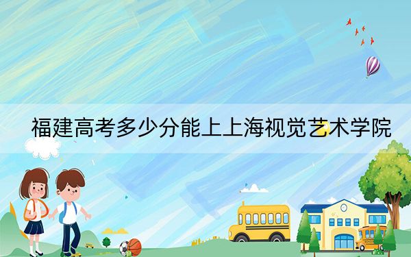 福建高考多少分能上上海視覺(jué)藝術(shù)學(xué)院？附2022-2024年最低錄取分?jǐn)?shù)線