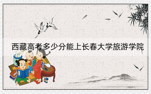 西藏高考多少分能上長(zhǎng)春大學(xué)旅游學(xué)院？附2022-2024年最低錄取分?jǐn)?shù)線
