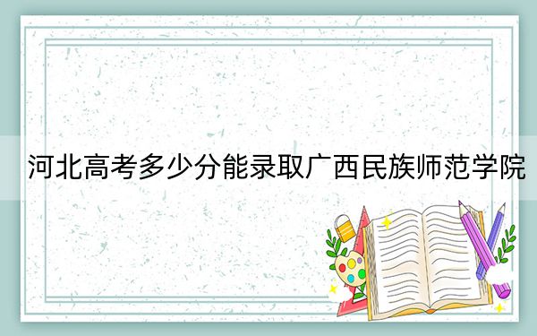 河北高考多少分能錄取廣西民族師范學院,？2024年歷史類錄取分491分 物理類487分