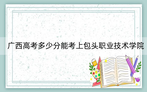 廣西高考多少分能考上包頭職業(yè)技術(shù)學(xué)院,？2024年歷史類投檔線245分 物理類投檔線248分