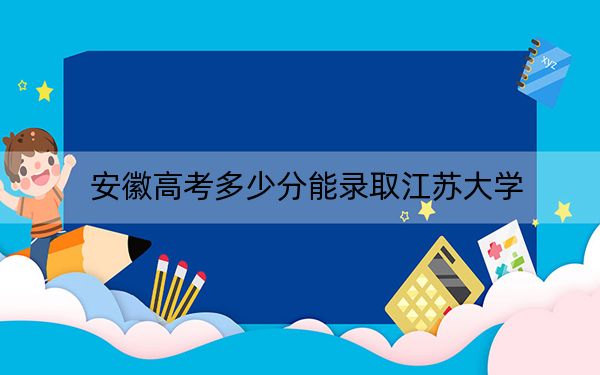 安徽高考多少分能錄取江蘇大學(xué),？附2022-2024年最低錄取分?jǐn)?shù)線