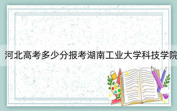 河北高考多少分報考湖南工業(yè)大學(xué)科技學(xué)院,？附2022-2024年最低錄取分?jǐn)?shù)線