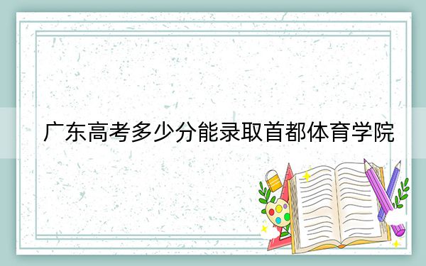 廣東高考多少分能錄取首都體育學院,？附2022-2024年院校最低投檔線