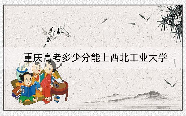 重慶高考多少分能上西北工業(yè)大學？2024年歷史類錄取分597分 物理類623分