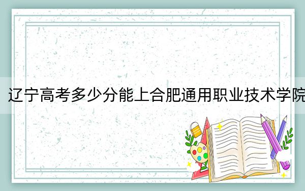 遼寧高考多少分能上合肥通用職業(yè)技術(shù)學(xué)院,？2024年歷史類錄取分383分 物理類錄取分351分
