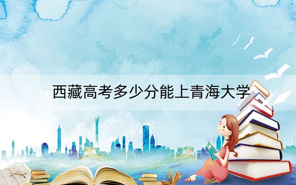 西藏高考多少分能上青海大學(xué)？2024年錄取分分