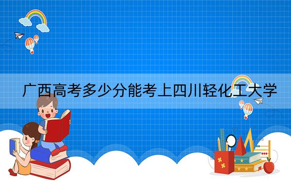 廣西高考多少分能考上四川輕化工大學(xué),？2024年歷史類投檔線536分 物理類最低518分
