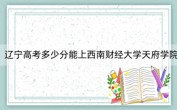 遼寧高考多少分能上西南財經(jīng)大學(xué)天府學(xué)院,？2024年歷史類錄取分455分 物理類477分