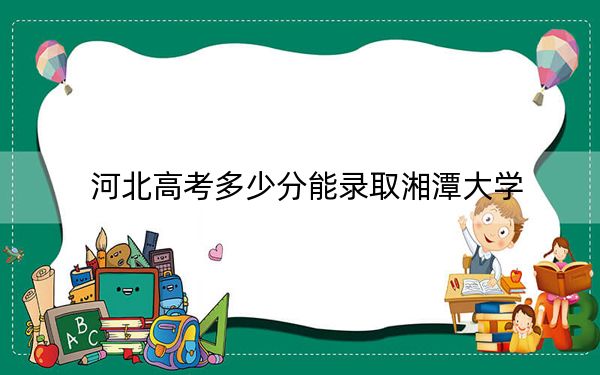 河北高考多少分能錄取湘潭大學(xué),？2024年歷史類591分 物理類550分