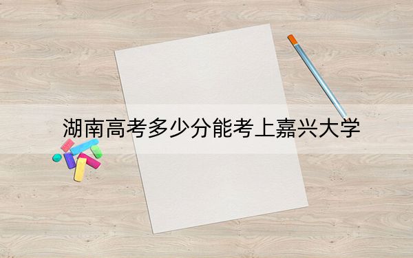 湖南高考多少分能考上嘉興大學(xué),？2024年歷史類投檔線511分 物理類投檔線502分