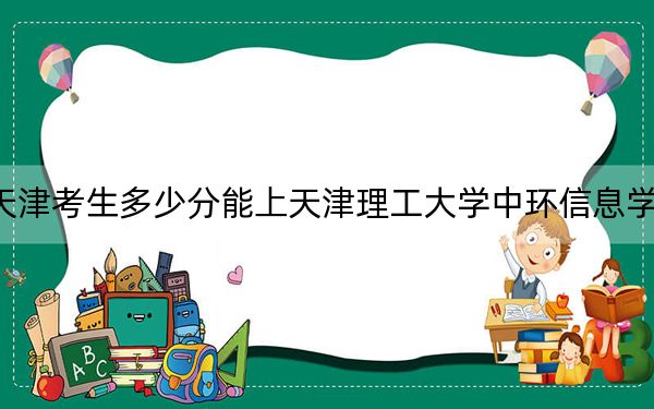 天津考生多少分能上天津理工大學中環(huán)信息學院,？2024年綜合投檔線491分