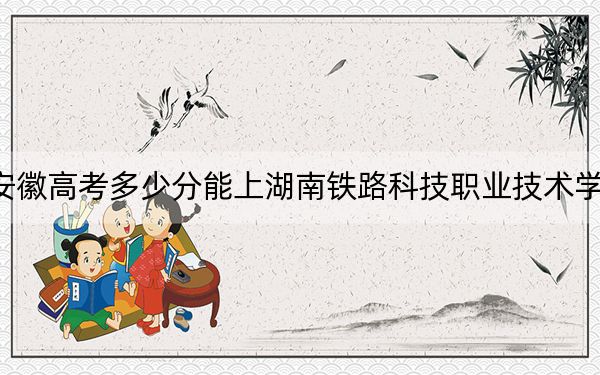 安徽高考多少分能上湖南鐵路科技職業(yè)技術(shù)學(xué)院,？附2022-2024年最低錄取分?jǐn)?shù)線