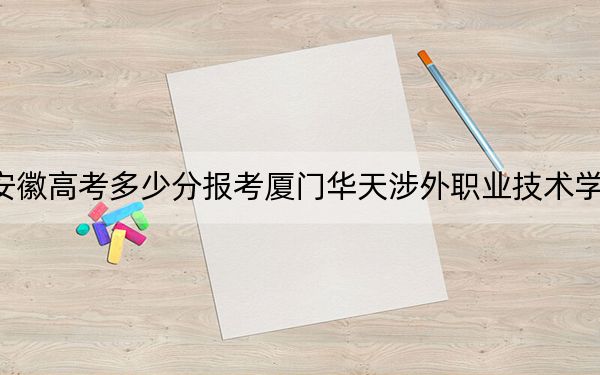 安徽高考多少分報考廈門華天涉外職業(yè)技術(shù)學(xué)院,？2024年歷史類錄取分215分 物理類錄取分264分