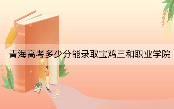 青海高考多少分能錄取寶雞三和職業(yè)學院,？附2022-2024年最低錄取分數(shù)線