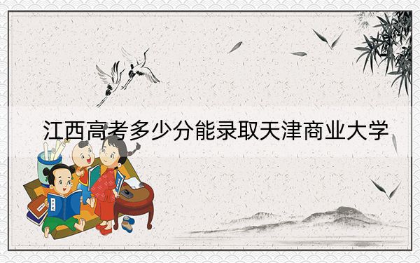 江西高考多少分能錄取天津商業(yè)大學(xué),？2024年歷史類最低546分 物理類投檔線484分