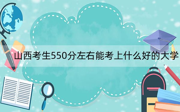 山西考生550分左右能考上什么好的大學(xué),？（附帶近三年550分大學(xué)錄取名單）