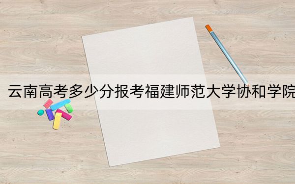 云南高考多少分報考福建師范大學(xué)協(xié)和學(xué)院,？2024年文科投檔線494分 理科最低425分