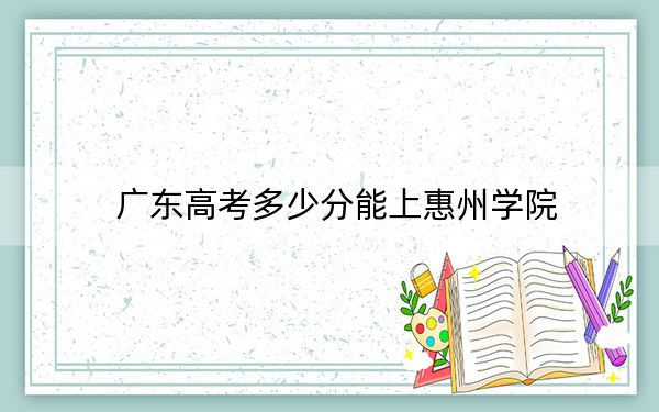 廣東高考多少分能上惠州學院？2024年歷史類最低499分 物理類錄取分497分
