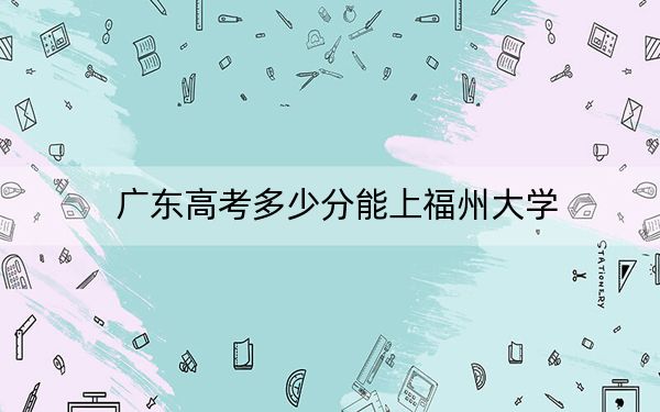 廣東高考多少分能上福州大學(xué)？附2022-2024年最低錄取分?jǐn)?shù)線
