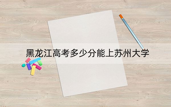 黑龍江高考多少分能上蘇州大學(xué)？2024年歷史類593分 物理類投檔線599分