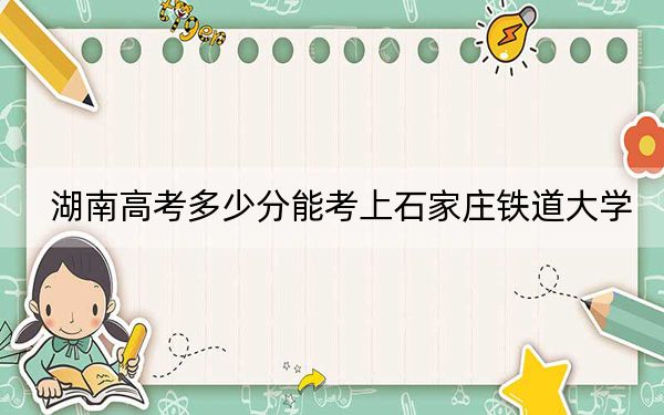 湖南高考多少分能考上石家莊鐵道大學(xué)？2024年歷史類最低529分 物理類錄取分524分