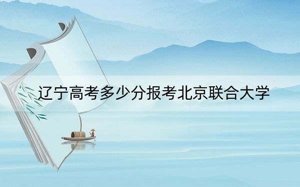 遼寧高考多少分報考北京聯(lián)合大學(xué),？附2022-2024年最低錄取分數(shù)線