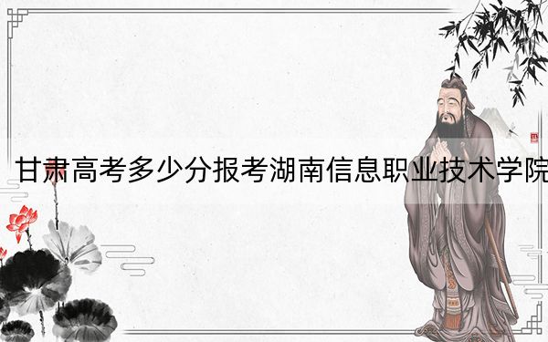 甘肅高考多少分報(bào)考湖南信息職業(yè)技術(shù)學(xué)院,？附2022-2024年最低錄取分?jǐn)?shù)線