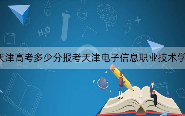 天津高考多少分報考天津電子信息職業(yè)技術(shù)學(xué)院？附2022-2024年最低錄取分數(shù)線