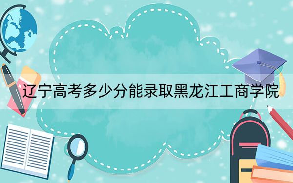 遼寧高考多少分能錄取黑龍江工商學(xué)院？附2022-2024年最低錄取分?jǐn)?shù)線