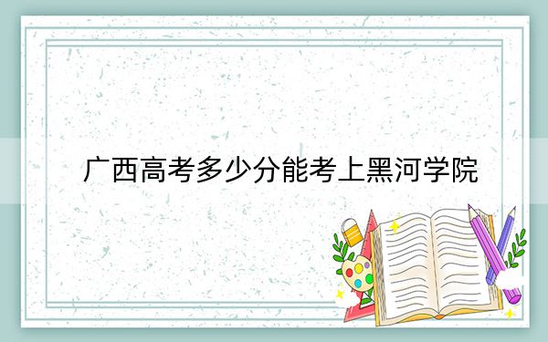 廣西高考多少分能考上黑河學(xué)院,？2024年歷史類451分 物理類最低409分