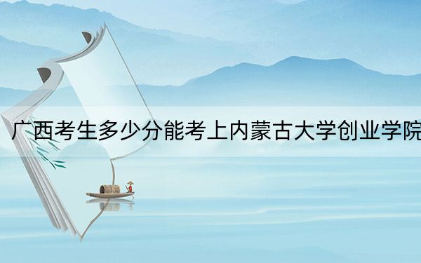 廣西考生多少分能考上內(nèi)蒙古大學(xué)創(chuàng)業(yè)學(xué)院？附近三年最低院校投檔線