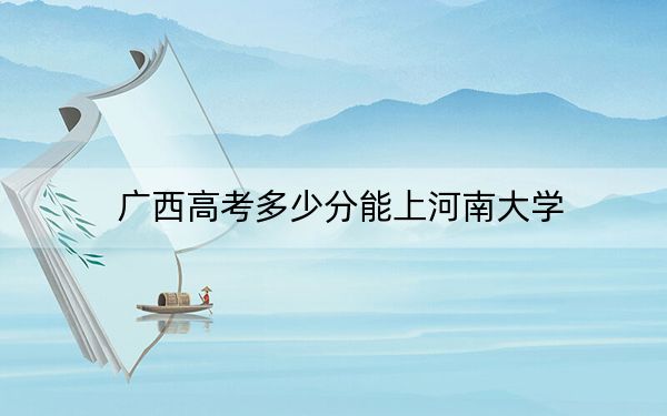 廣西高考多少分能上河南大學(xué),？2024年歷史類最低562分 物理類錄取分542分
