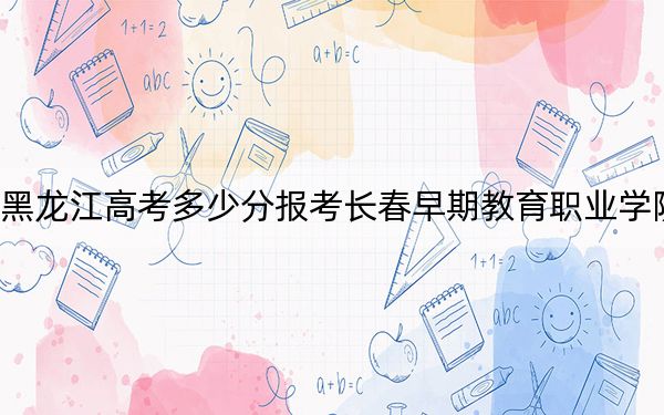 黑龍江高考多少分報(bào)考長(zhǎng)春早期教育職業(yè)學(xué)院？2024年歷史類(lèi)最低175分 物理類(lèi)錄取分226分