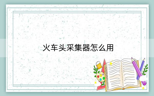 火車頭采集器怎么用？火車頭采集器使用教程