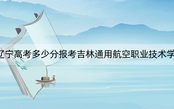 遼寧高考多少分報(bào)考吉林通用航空職業(yè)技術(shù)學(xué)院？附2022-2024年最低錄取分?jǐn)?shù)線