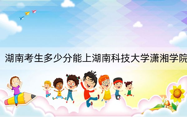 湖南考生多少分能上湖南科技大學瀟湘學院？附帶近三年最低錄取分數線