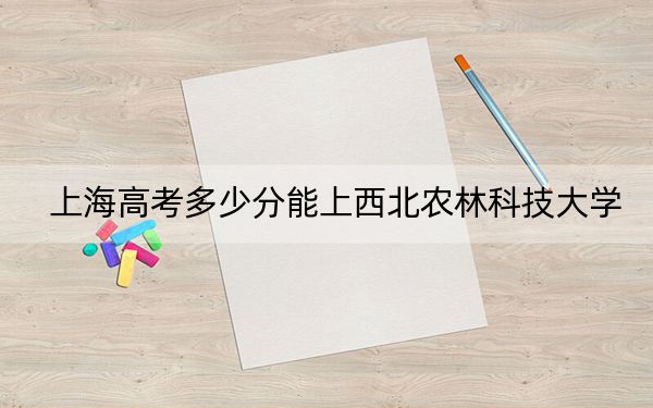 上海高考多少分能上西北農(nóng)林科技大學(xué),？2024年綜合最低分528分