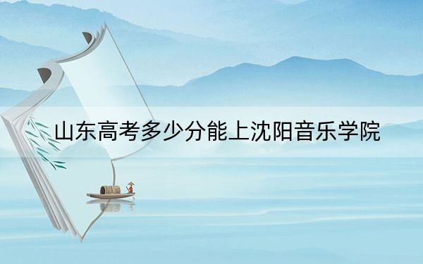 山東高考多少分能上沈陽音樂學(xué)院？附2022-2024年最低錄取分數(shù)線