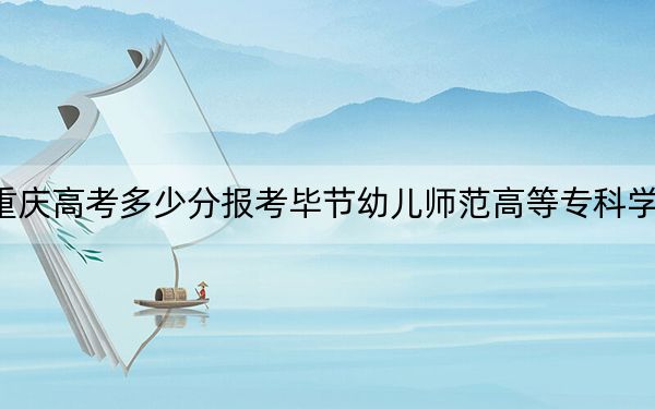 重慶高考多少分報(bào)考畢節(jié)幼兒師范高等?？茖W(xué)校,？2024年歷史類180分 物理類180分